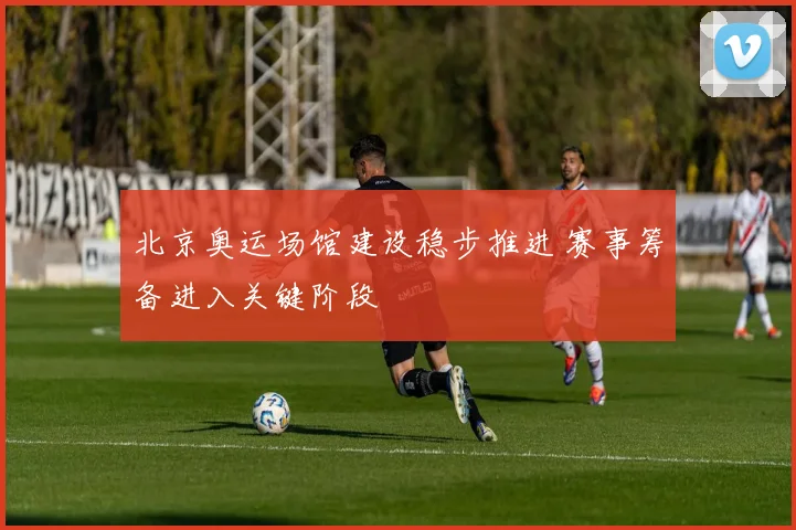 北京奥运场馆建设稳步推进 赛事筹备进入关键阶段