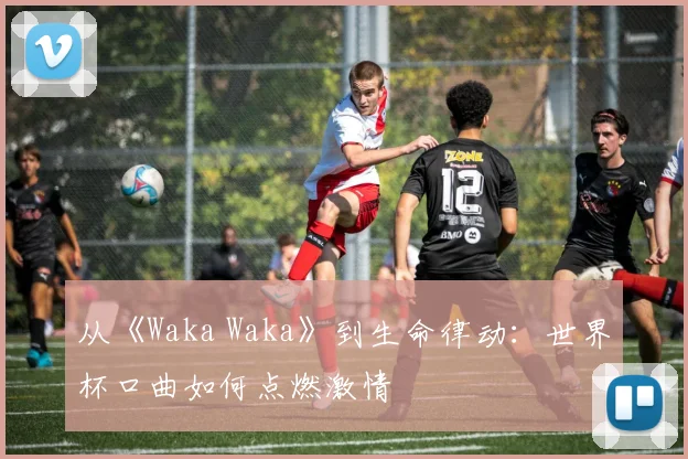 从《Waka Waka》到生命律动：世界杯口曲如何点燃激情