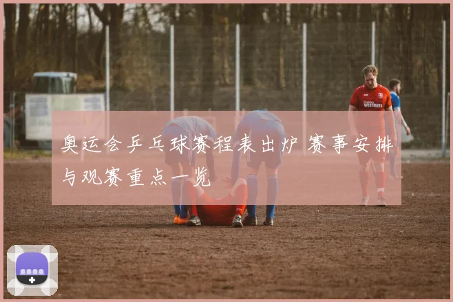 奥运会乒乓球赛程表出炉 赛事安排与观赛重点一览