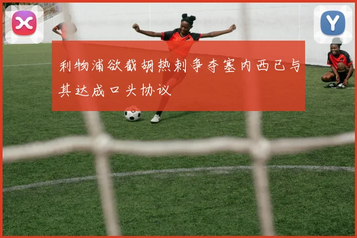 利物浦欲截胡热刺争夺塞内西已与其达成口头协议